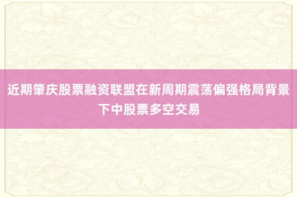 近期肇庆股票融资联盟在新周期震荡偏强格局背景下中股票多空交易