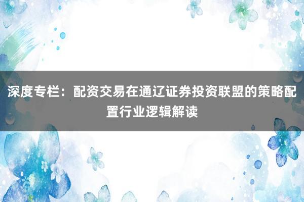 深度专栏：配资交易在通辽证券投资联盟的策略配置行业逻辑解读