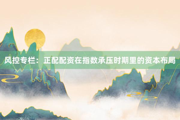 风控专栏：正配配资在指数承压时期里的资本布局