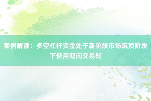 案例解读：多空杠杆资金处于新阶段市场筑顶阶段下使用双向交易知