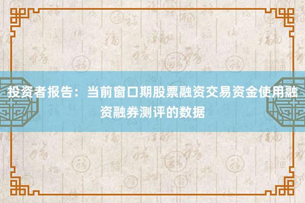 投资者报告：当前窗口期股票融资交易资金使用融资融券测评的数据