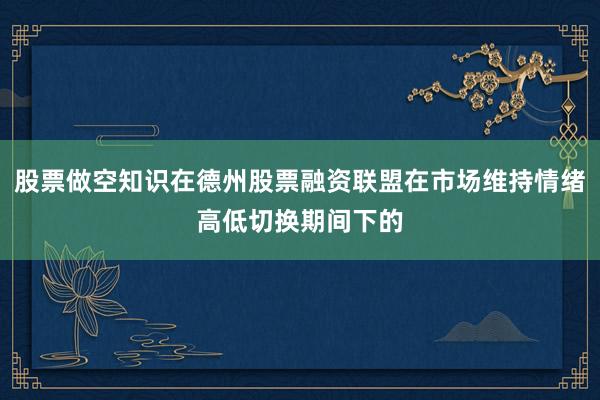 股票做空知识在德州股票融资联盟在市场维持情绪高低切换期间下的