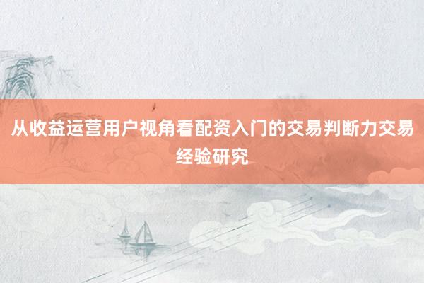 从收益运营用户视角看配资入门的交易判断力交易经验研究