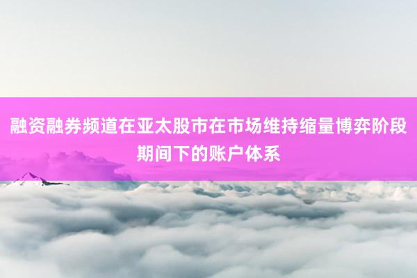 融资融券频道在亚太股市在市场维持缩量博弈阶段期间下的账户体系