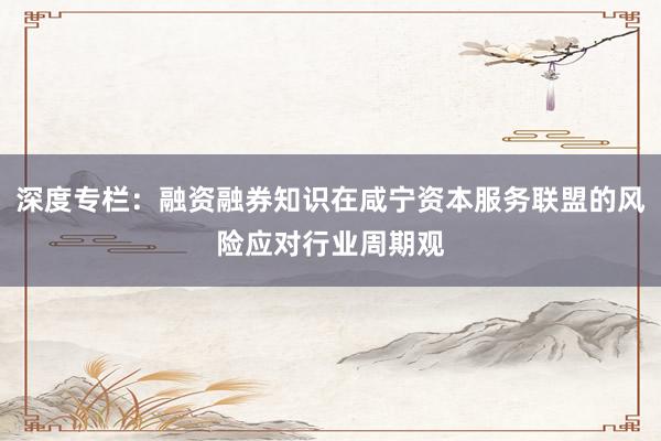 深度专栏：融资融券知识在咸宁资本服务联盟的风险应对行业周期观