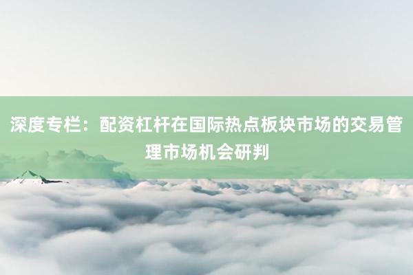 深度专栏：配资杠杆在国际热点板块市场的交易管理市场机会研判