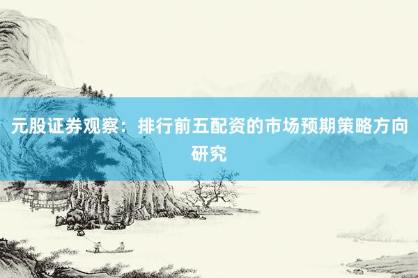 元股证券观察：排行前五配资的市场预期策略方向研究