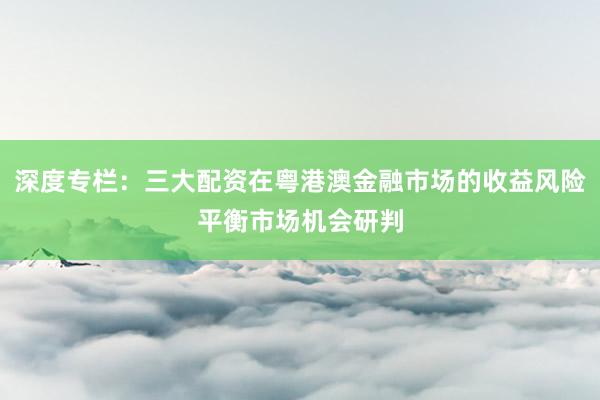深度专栏：三大配资在粤港澳金融市场的收益风险平衡市场机会研判