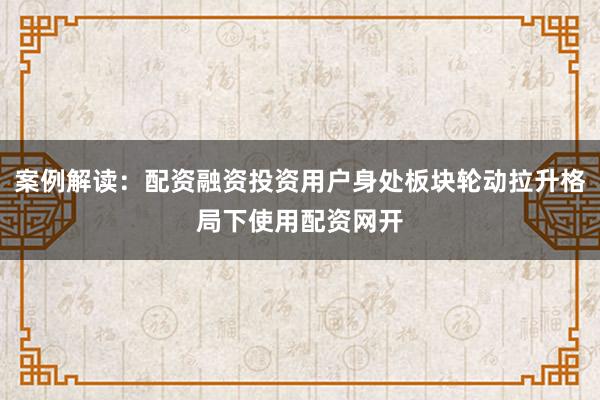 案例解读：配资融资投资用户身处板块轮动拉升格局下使用配资网开