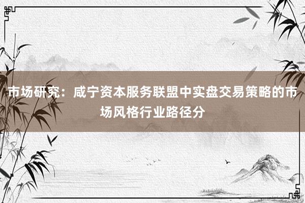 市场研究：咸宁资本服务联盟中实盘交易策略的市场风格行业路径分