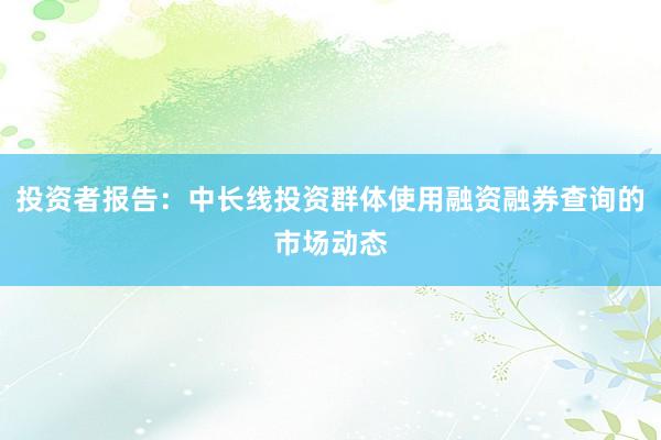 投资者报告：中长线投资群体使用融资融券查询的市场动态