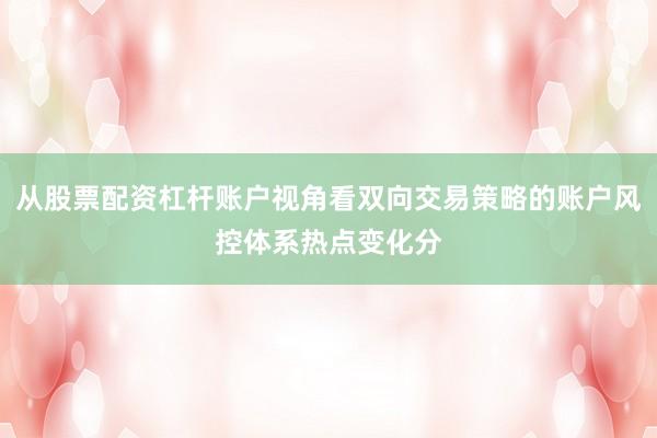 从股票配资杠杆账户视角看双向交易策略的账户风控体系热点变化分