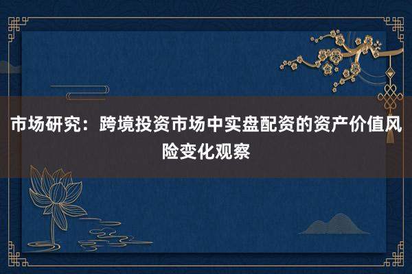 市场研究：跨境投资市场中实盘配资的资产价值风险变化观察