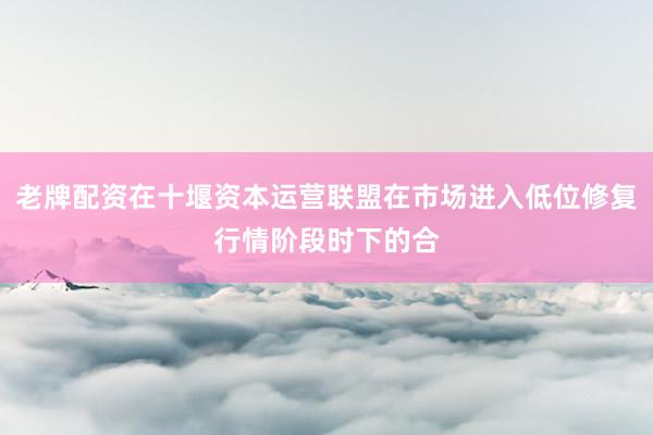 老牌配资在十堰资本运营联盟在市场进入低位修复行情阶段时下的合
