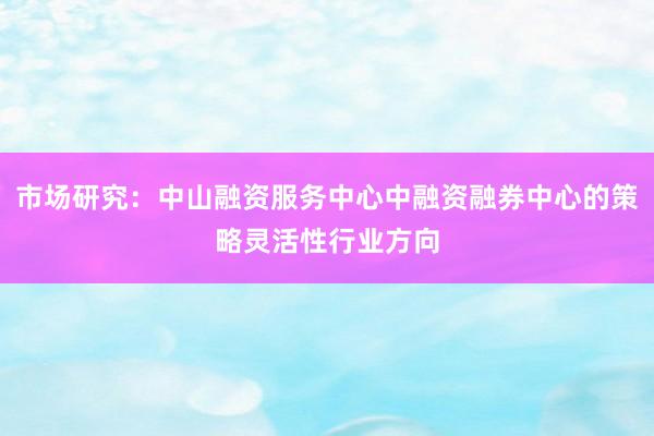 市场研究：中山融资服务中心中融资融券中心的策略灵活性行业方向