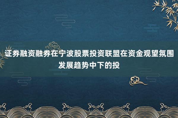 证券融资融券在宁波股票投资联盟在资金观望氛围发展趋势中下的投