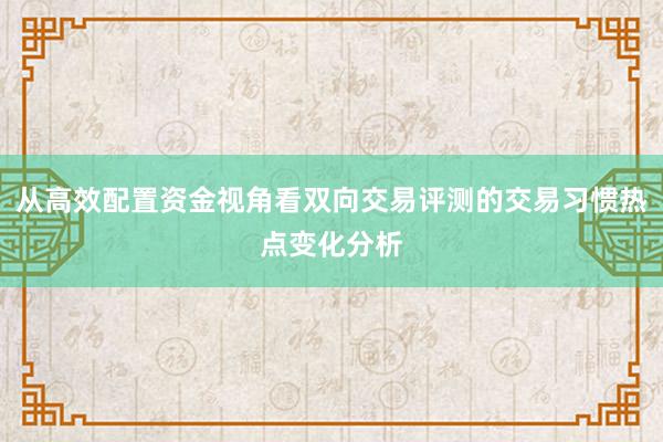 从高效配置资金视角看双向交易评测的交易习惯热点变化分析