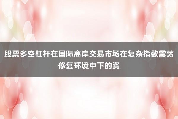股票多空杠杆在国际离岸交易市场在复杂指数震荡修复环境中下的资