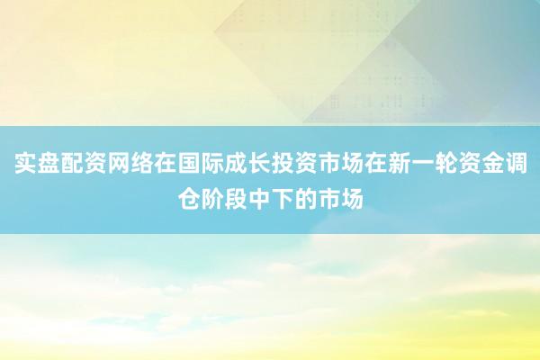 实盘配资网络在国际成长投资市场在新一轮资金调仓阶段中下的市场
