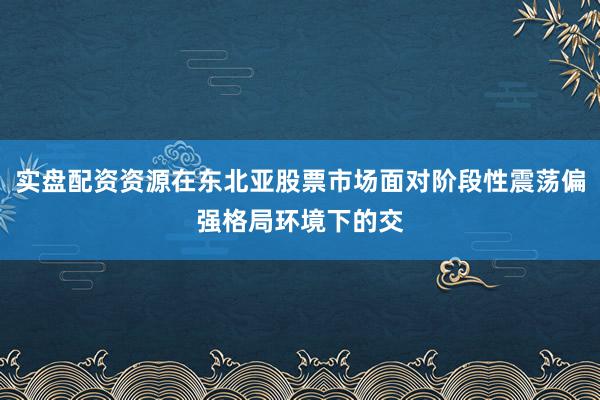 实盘配资资源在东北亚股票市场面对阶段性震荡偏强格局环境下的交