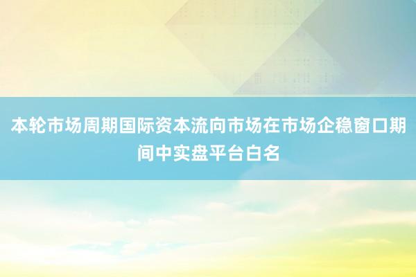 本轮市场周期国际资本流向市场在市场企稳窗口期间中实盘平台白名
