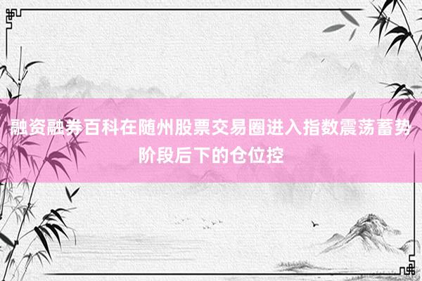 融资融券百科在随州股票交易圈进入指数震荡蓄势阶段后下的仓位控