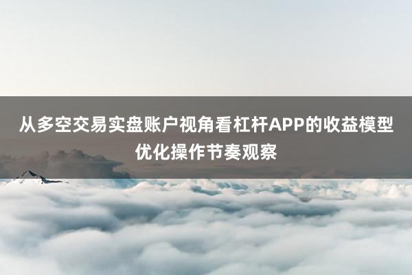从多空交易实盘账户视角看杠杆APP的收益模型优化操作节奏观察
