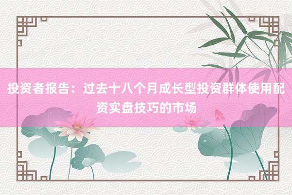 投资者报告：过去十八个月成长型投资群体使用配资实盘技巧的市场