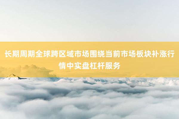长期周期全球跨区域市场围绕当前市场板块补涨行情中实盘杠杆服务