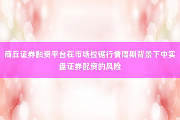 商丘证券融资平台在市场拉锯行情周期背景下中实盘证券配资的风险