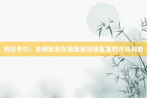 风控专栏：老牌配资在情绪缓慢修复里的市场判断
