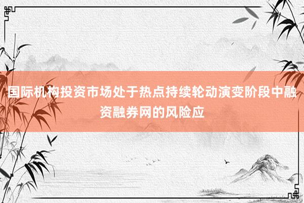 国际机构投资市场处于热点持续轮动演变阶段中融资融券网的风险应