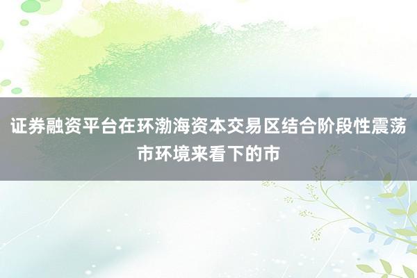 证券融资平台在环渤海资本交易区结合阶段性震荡市环境来看下的市