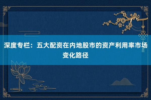 深度专栏：五大配资在内地股市的资产利用率市场变化路径