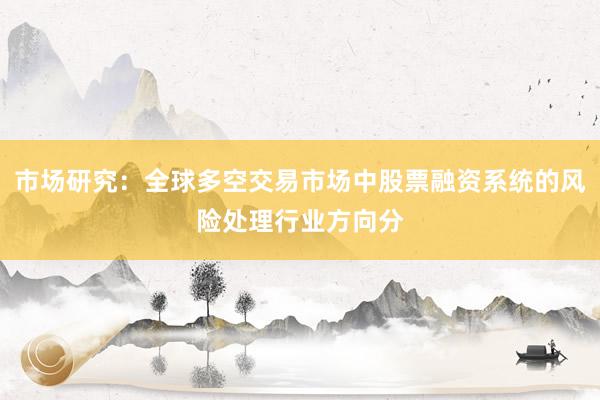 市场研究：全球多空交易市场中股票融资系统的风险处理行业方向分