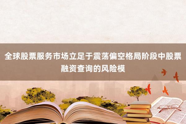 全球股票服务市场立足于震荡偏空格局阶段中股票融资查询的风险模