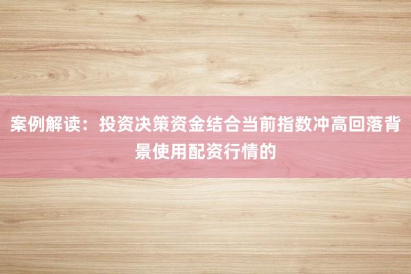 案例解读：投资决策资金结合当前指数冲高回落背景使用配资行情的