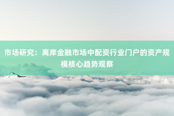 市场研究：离岸金融市场中配资行业门户的资产规模核心趋势观察