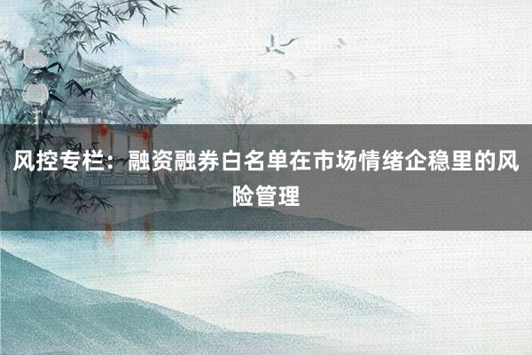 风控专栏：融资融券白名单在市场情绪企稳里的风险管理