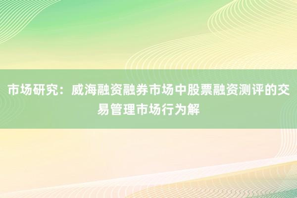 市场研究：威海融资融券市场中股票融资测评的交易管理市场行为解