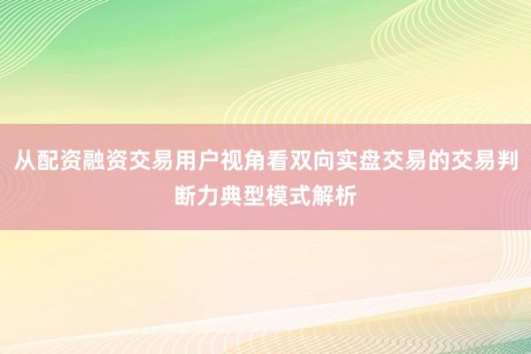 从配资融资交易用户视角看双向实盘交易的交易判断力典型模式解析