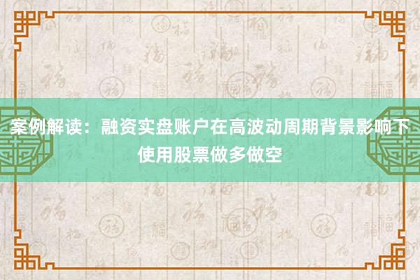 案例解读：融资实盘账户在高波动周期背景影响下使用股票做多做空