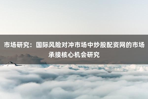 市场研究：国际风险对冲市场中炒股配资网的市场承接核心机会研究