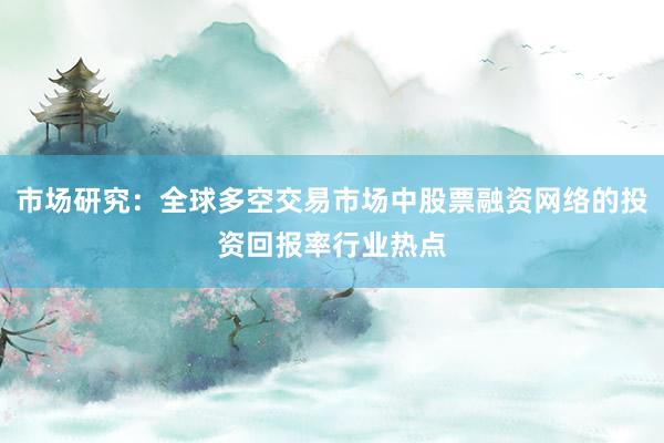 市场研究：全球多空交易市场中股票融资网络的投资回报率行业热点
