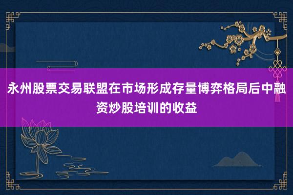 永州股票交易联盟在市场形成存量博弈格局后中融资炒股培训的收益