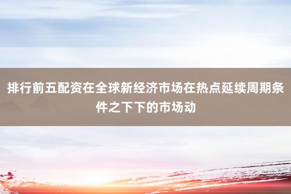 排行前五配资在全球新经济市场在热点延续周期条件之下下的市场动