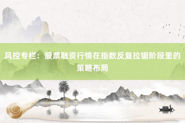 风控专栏：股票融资行情在指数反复拉锯阶段里的策略布局