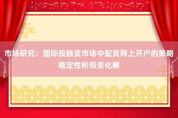 市场研究：国际投融资市场中配资网上开户的策略稳定性阶段变化解