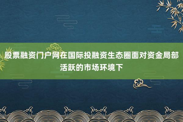 股票融资门户网在国际投融资生态圈面对资金局部活跃的市场环境下
