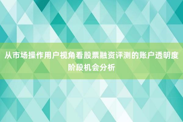 从市场操作用户视角看股票融资评测的账户透明度阶段机会分析